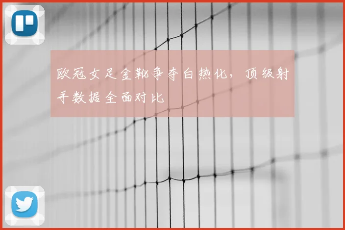欧冠女足金靴争夺白热化，顶级射手数据全面对比