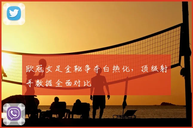 欧冠女足金靴争夺白热化，顶级射手数据全面对比