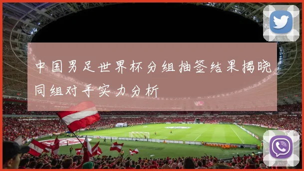 中国男足世界杯分组抽签结果揭晓同组对手实力分析