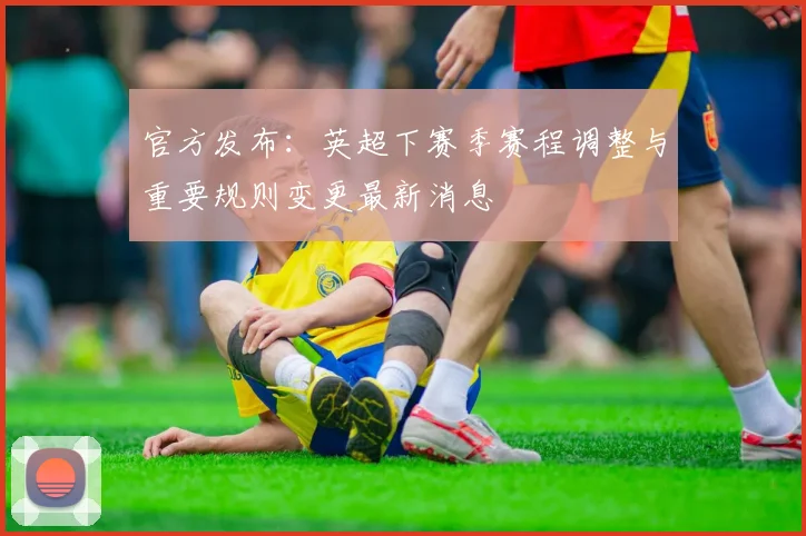 官方发布：英超下赛季赛程调整与重要规则变更最新消息