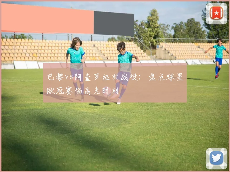 巴黎vs阿奎罗经典战役：盘点球星欧冠赛场高光时刻