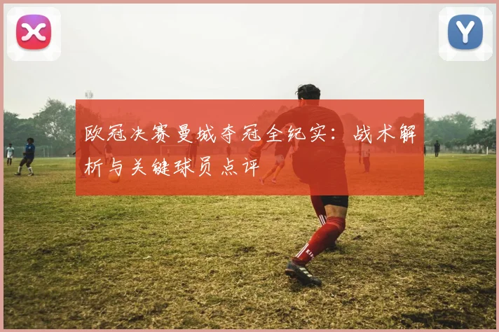 欧冠决赛曼城夺冠全纪实：战术解析与关键球员点评