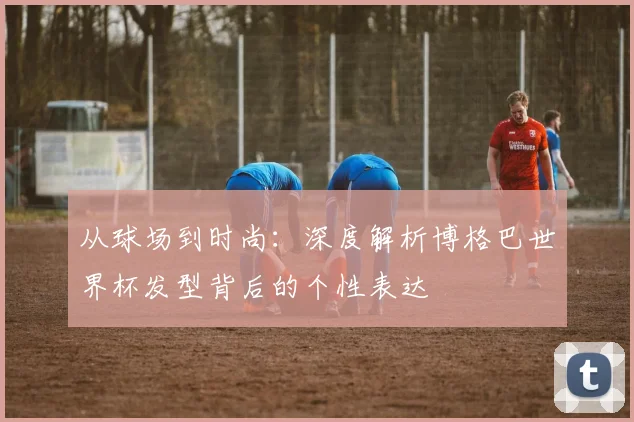 从球场到时尚：深度解析博格巴世界杯发型背后的个性表达