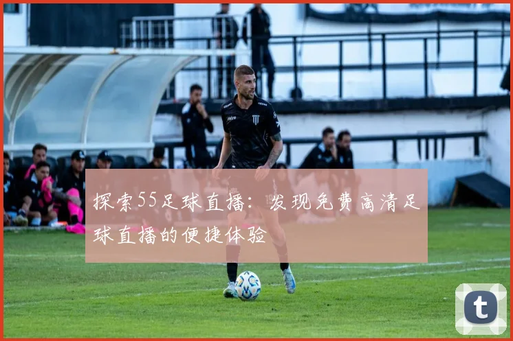 探索55足球直播：发现免费高清足球直播的便捷体验